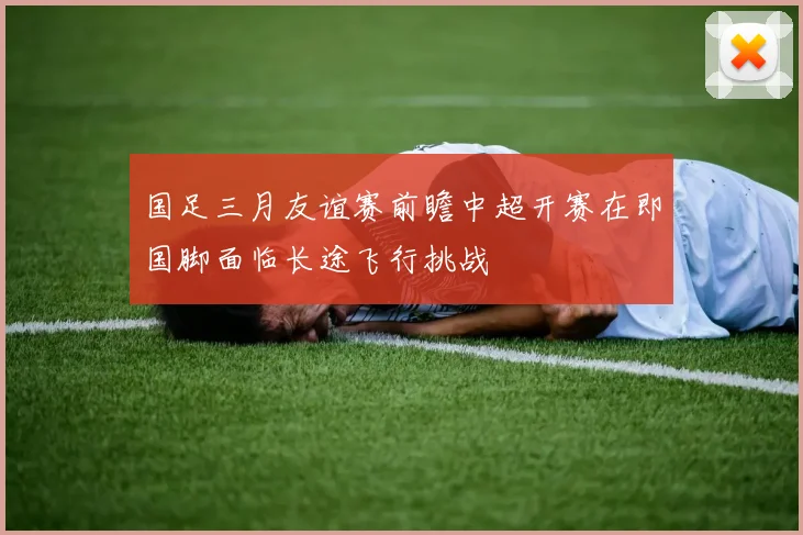国足三月友谊赛前瞻中超开赛在即国脚面临长途飞行挑战