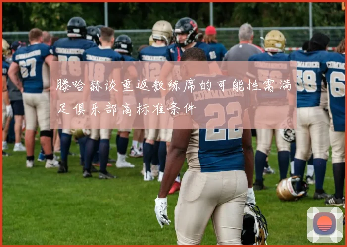 滕哈赫谈重返教练席的可能性需满足俱乐部高标准条件