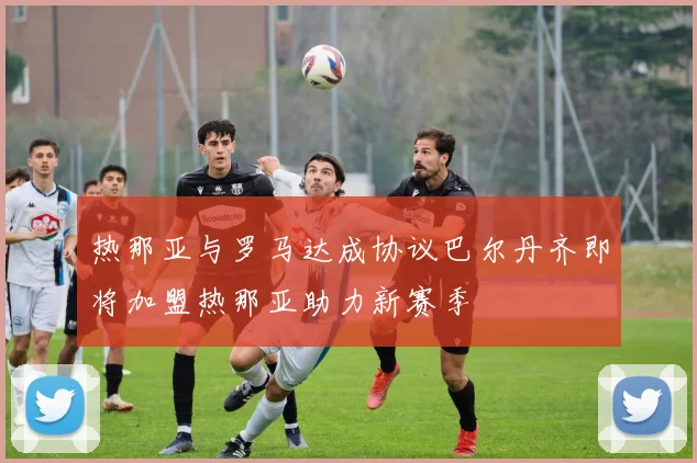热那亚与罗马达成协议巴尔丹齐即将加盟热那亚助力新赛季
