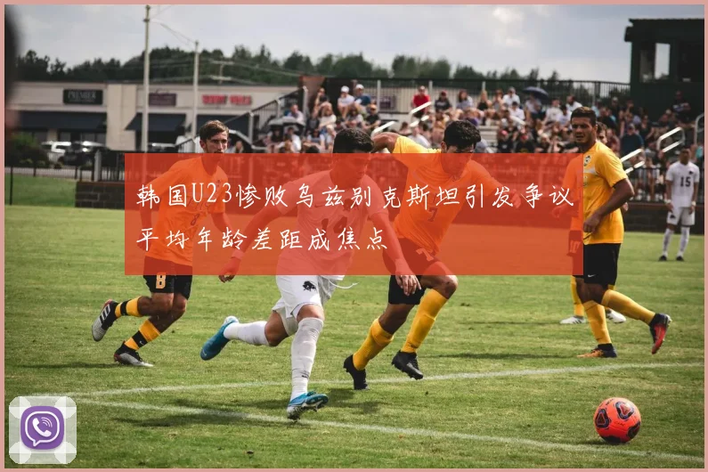韩国U23惨败乌兹别克斯坦引发争议平均年龄差距成焦点