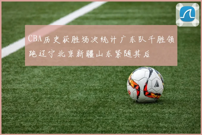 CBA历史获胜场次统计广东队千胜领跑辽宁北京新疆山东紧随其后