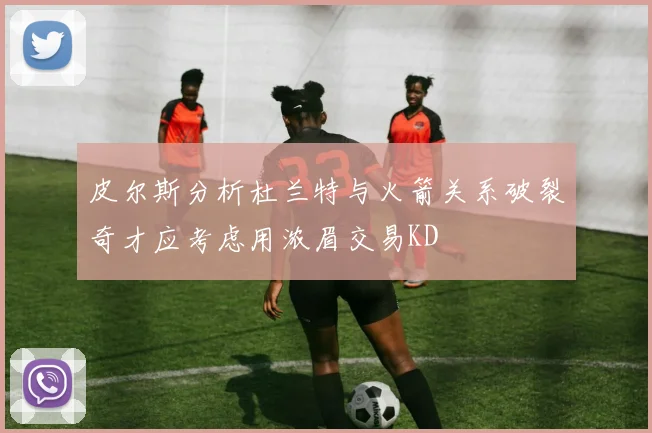 皮尔斯分析杜兰特与火箭关系破裂奇才应考虑用浓眉交易KD