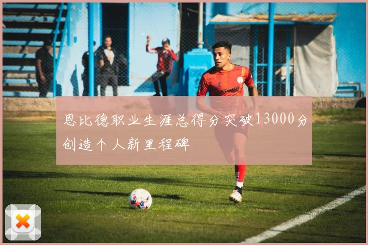 恩比德职业生涯总得分突破13000分创造个人新里程碑
