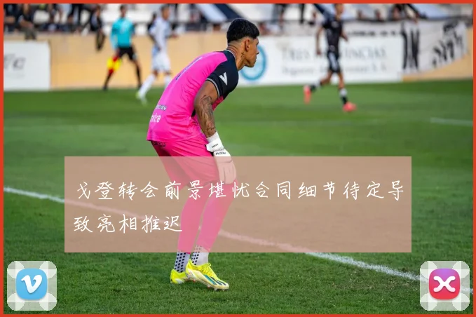 戈登转会前景堪忧合同细节待定导致亮相推迟