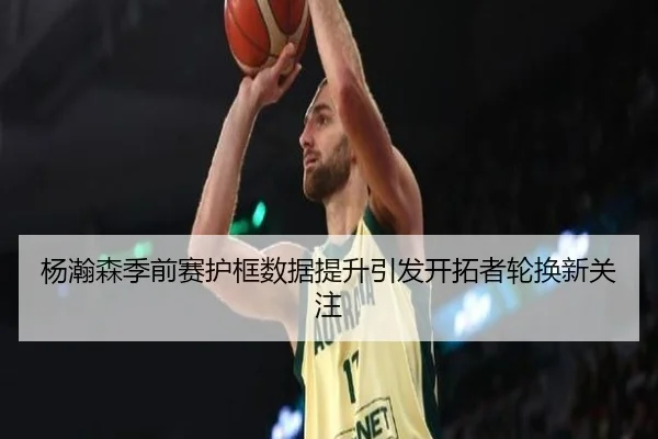 杨瀚森季前赛护框数据提升引发开拓者轮换新关注（jiangnan）